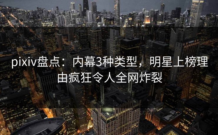 pixiv盘点：内幕3种类型，明星上榜理由疯狂令人全网炸裂