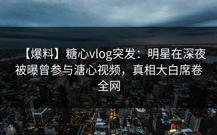 【爆料】糖心vlog突发：明星在深夜被曝曾参与溏心视频，真相大白席卷全网