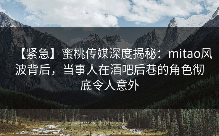 【紧急】蜜桃传媒深度揭秘：mitao风波背后，当事人在酒吧后巷的角色彻底令人意外