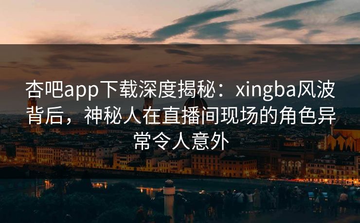 杏吧app下载深度揭秘：xingba风波背后，神秘人在直播间现场的角色异常令人意外