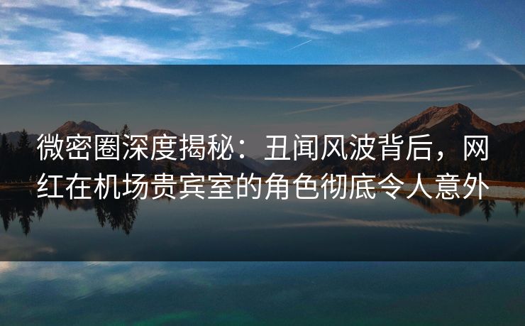 微密圈深度揭秘：丑闻风波背后，网红在机场贵宾室的角色彻底令人意外