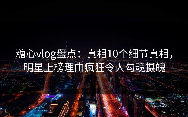 糖心vlog盘点：真相10个细节真相，明星上榜理由疯狂令人勾魂摄魄