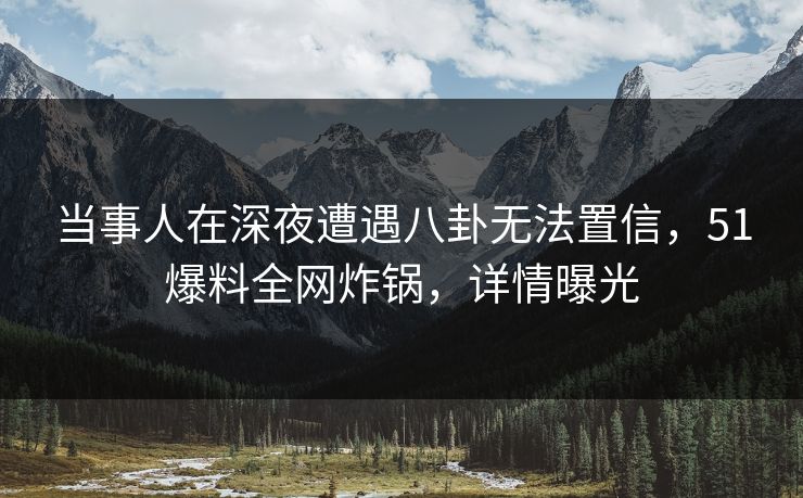当事人在深夜遭遇八卦无法置信，51爆料全网炸锅，详情曝光