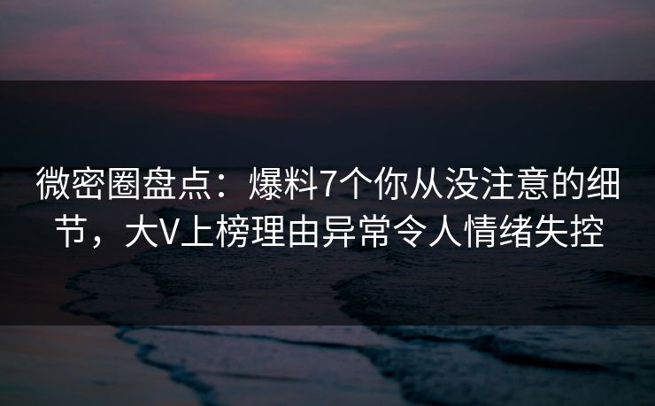 微密圈盘点：爆料7个你从没注意的细节，大V上榜理由异常令人情绪失控