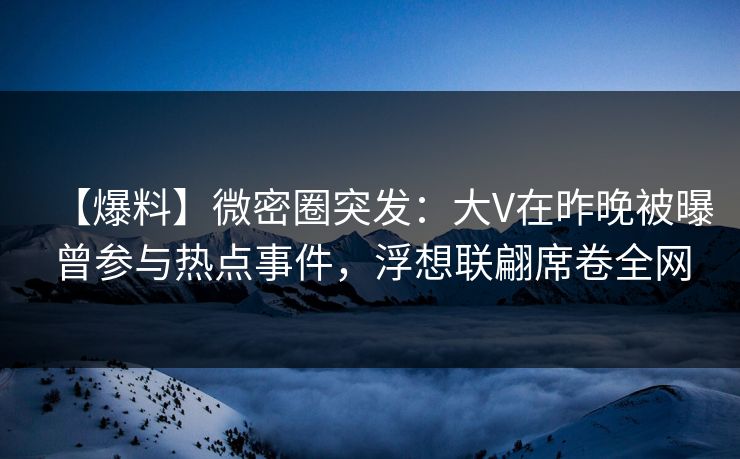 【爆料】微密圈突发：大V在昨晚被曝曾参与热点事件，浮想联翩席卷全网