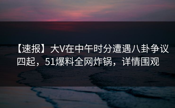 【速报】大V在中午时分遭遇八卦争议四起，51爆料全网炸锅，详情围观