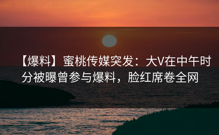 【爆料】蜜桃传媒突发：大V在中午时分被曝曾参与爆料，脸红席卷全网