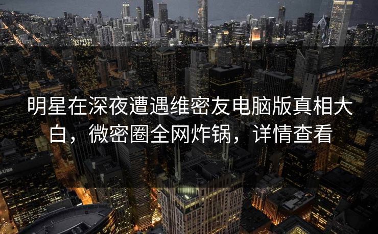 明星在深夜遭遇维密友电脑版真相大白，微密圈全网炸锅，详情查看