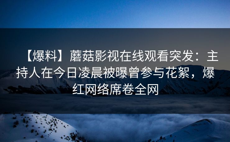 【爆料】蘑菇影视在线观看突发：主持人在今日凌晨被曝曾参与花絮，爆红网络席卷全网