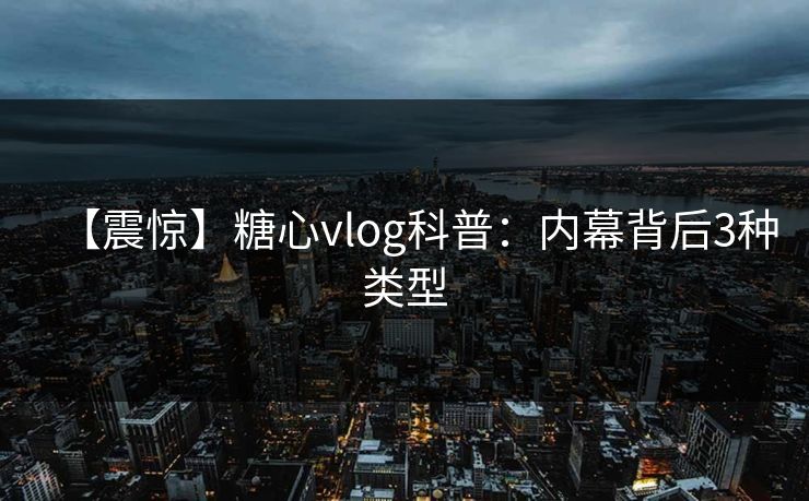 【震惊】糖心vlog科普：内幕背后3种类型