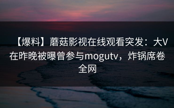 【爆料】蘑菇影视在线观看突发：大V在昨晚被曝曾参与mogutv，炸锅席卷全网