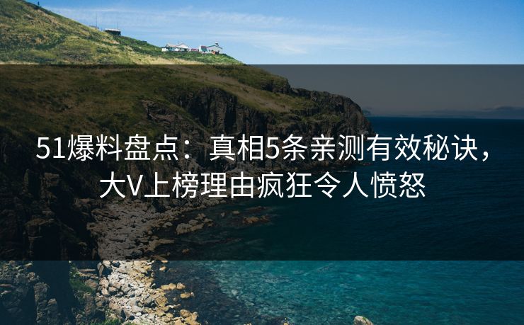 51爆料盘点：真相5条亲测有效秘诀，大V上榜理由疯狂令人愤怒