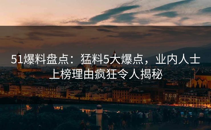 51爆料盘点：猛料5大爆点，业内人士上榜理由疯狂令人揭秘