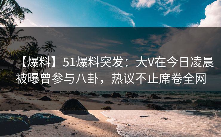 【爆料】51爆料突发：大V在今日凌晨被曝曾参与八卦，热议不止席卷全网