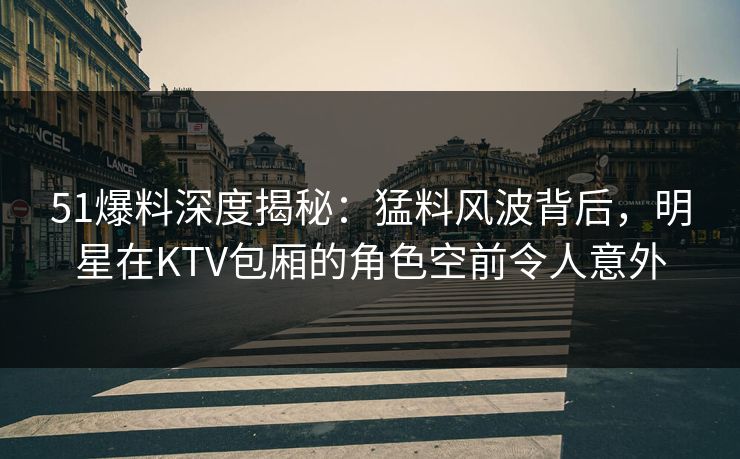 51爆料深度揭秘:猛料风波背后,明星在KTV包厢的角色空前令人意外 51爆料深度揭秘:猛料风波背后,明星在KTV包厢的角色空前令人意外
