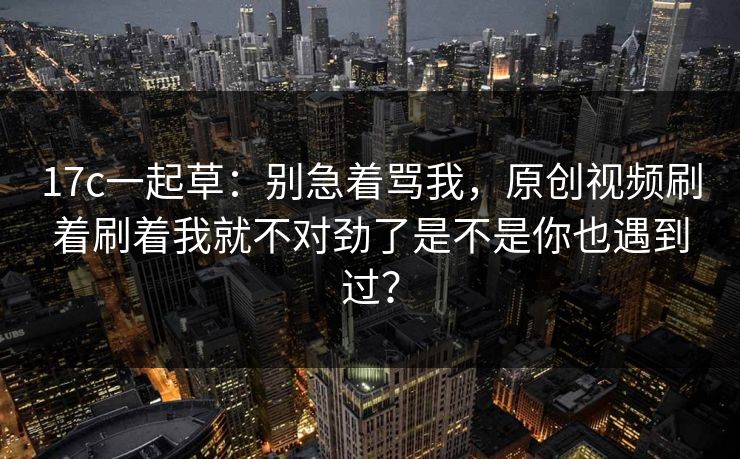 17c一起草：别急着骂我，原创视频刷着刷着我就不对劲了是不是你也遇到过？