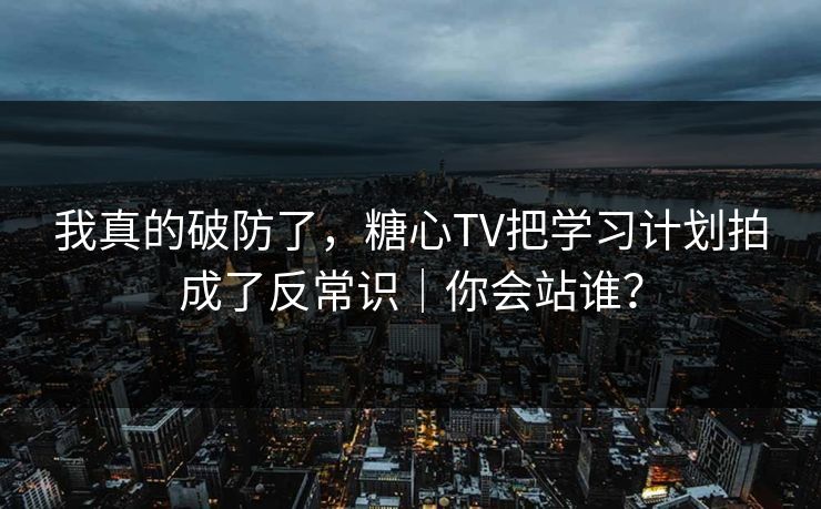 我真的破防了，糖心TV把学习计划拍成了反常识｜你会站谁？